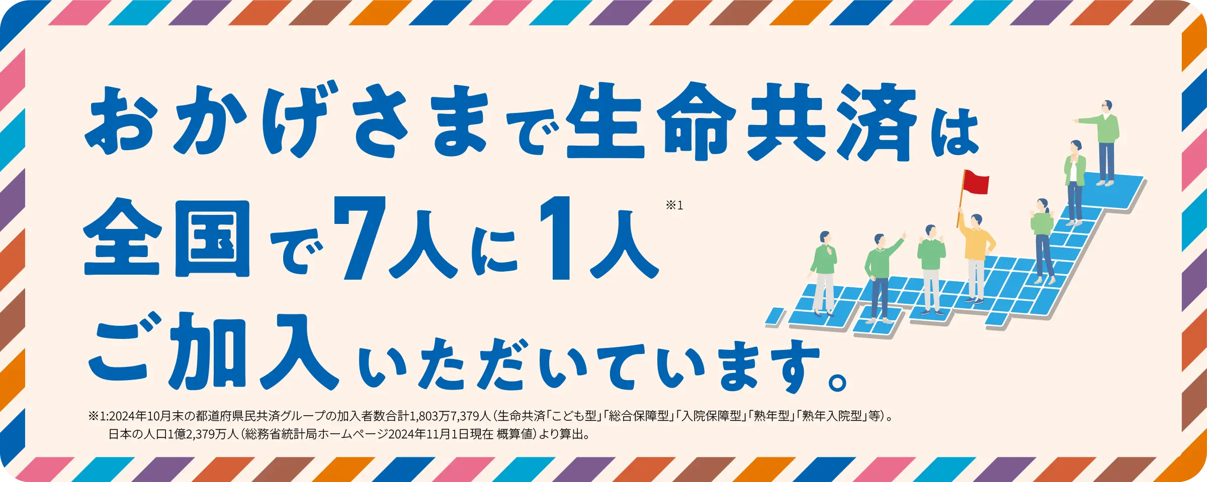 おかげさまで県民共済は全国で7人に1人ご加入いただいています。