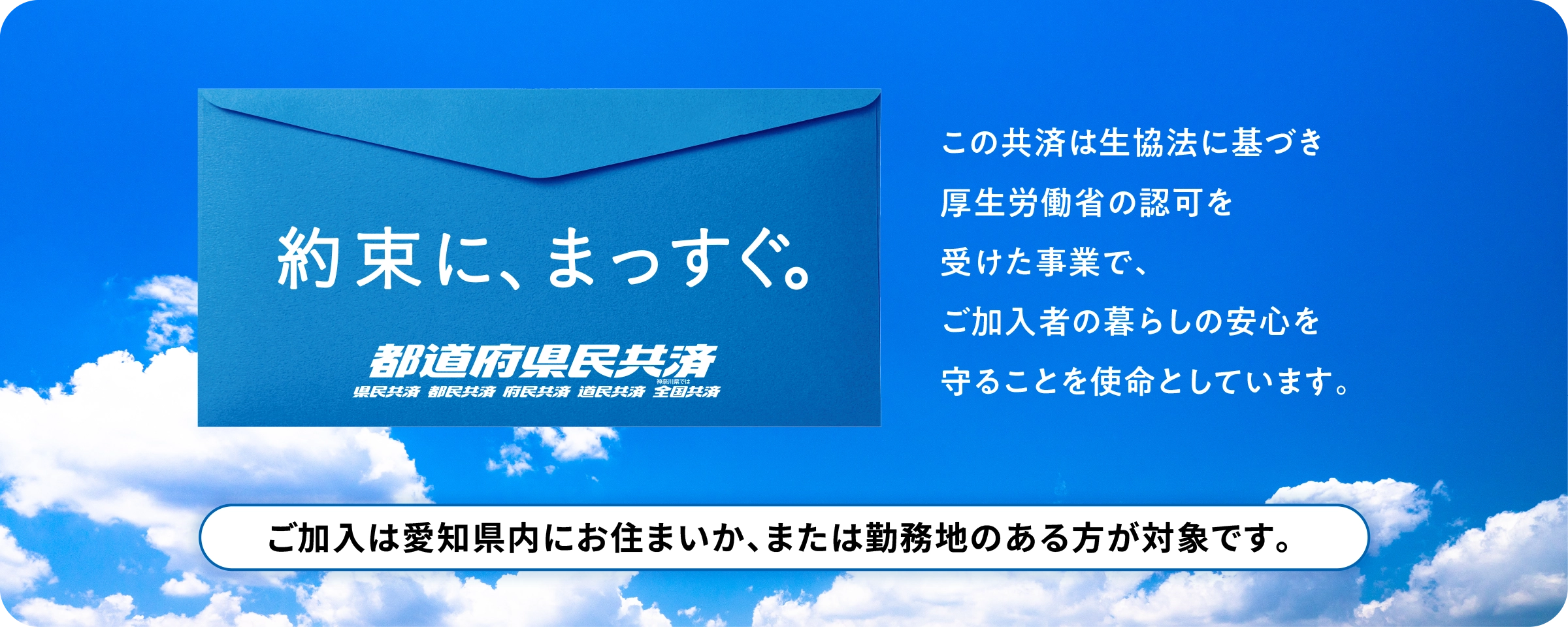 約束に、まっすぐ。都道府県民共済　この共済は生協法に基づき厚生労働省の認可を受けた事業で、ご加入者の暮らしの安心を守ることを使命としています。