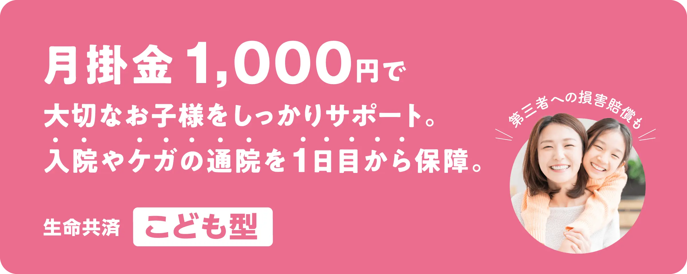 月掛金1,000円で大切なお子様をしっかりサポート。入院やケガの通院を1日目から保障。／生命共済「こども型」