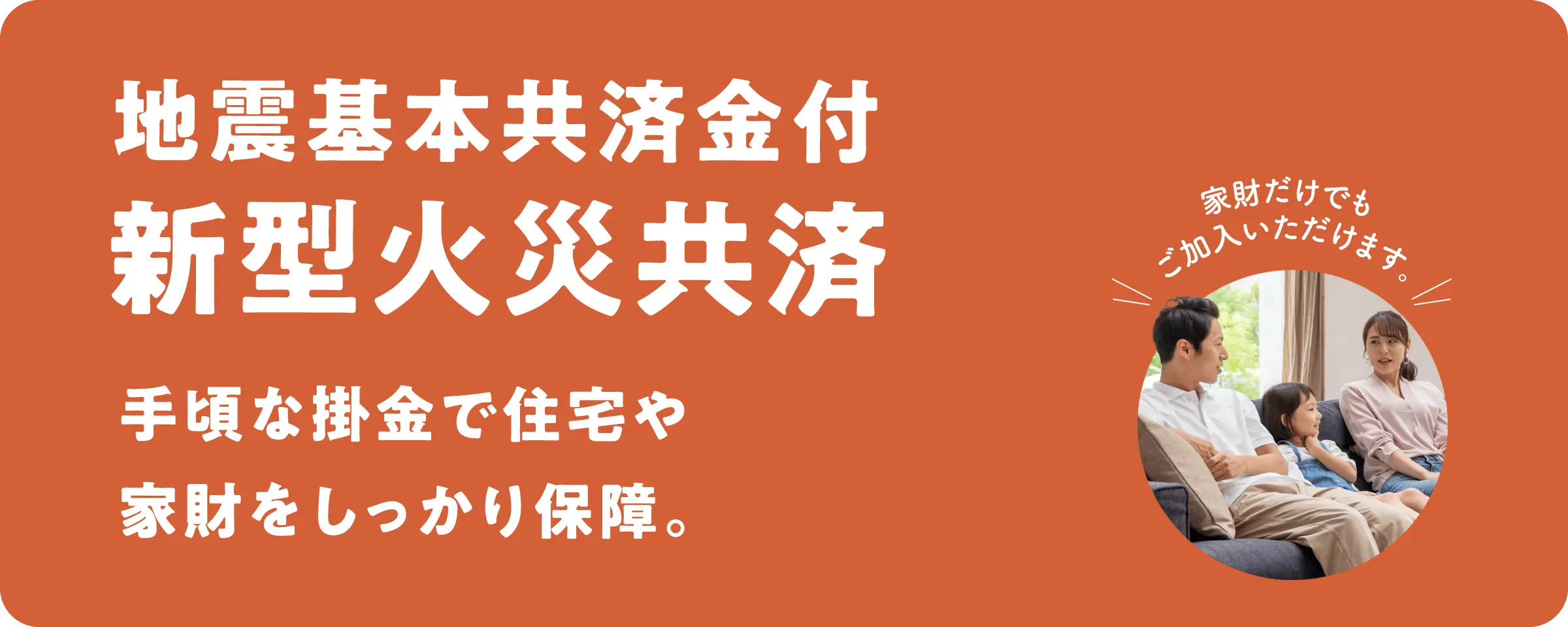 地震基本共済金付 新型火災共済／手頃な掛金で住宅や家財をしっかり保障。
