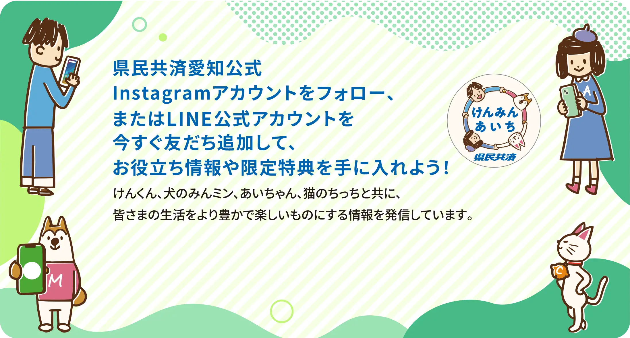 県民共済愛知の公式Instagramアカウントをフォロー、またはLINE公式アカウントを今すぐ友だち追加して、お役立ち情報や限定特典を手に入れよう！